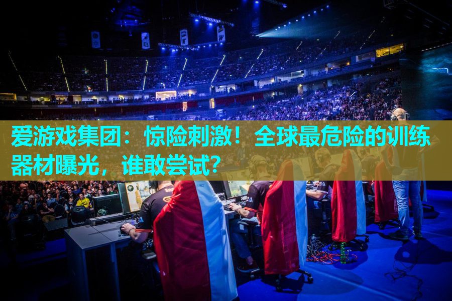 爱游戏集团：惊险刺激！全球最危险的训练器材曝光，谁敢尝试？